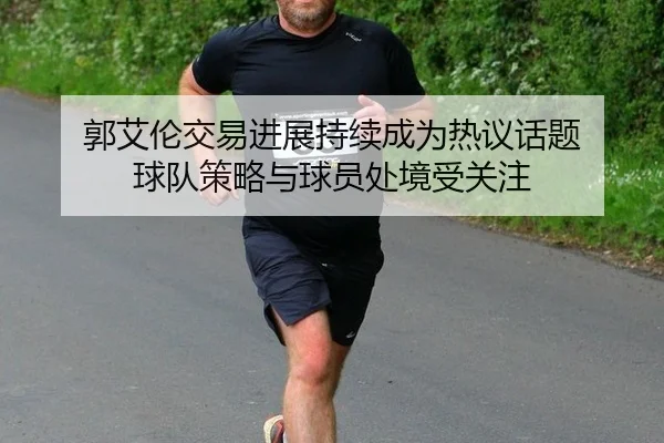 郭艾伦交易进展持续成为热议话题 球队策略与球员处境受关注